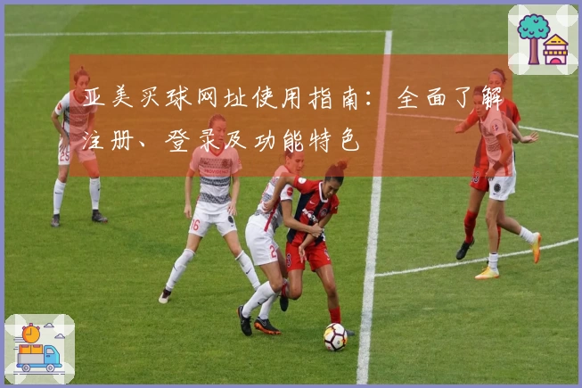 亚美买球网址使用指南：全面了解注册、登录及功能特色