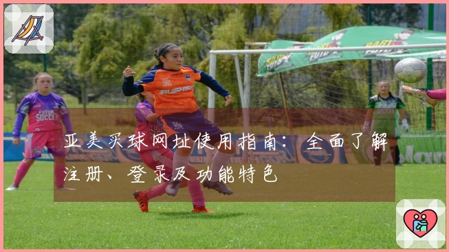 亚美买球网址使用指南：全面了解注册、登录及功能特色