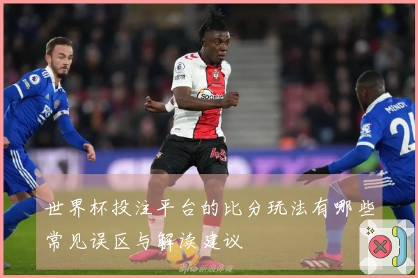 世界杯投注平台的比分玩法有哪些常见误区与解读建议